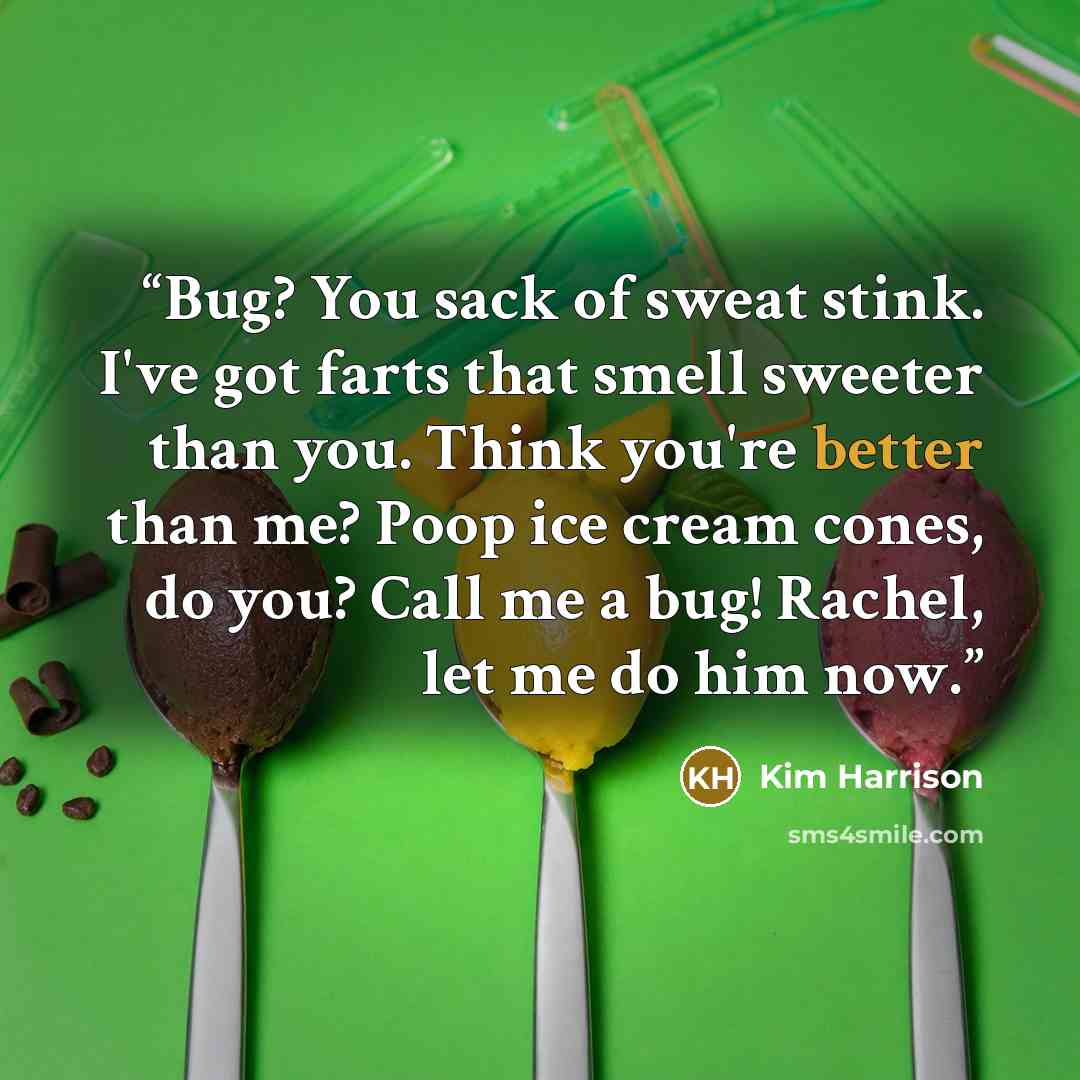 “Bug? You sack of sweat stink. I've got farts that smell sweeter than you. Think you're better than me? Poop ice cream cones, do you? Call me a bug! Rachel, let me do him now.” quote by Kim Harrison