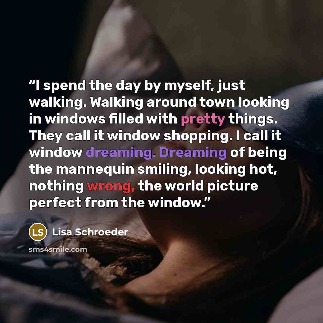“I spend the day by myself, just walking. Walking around town looking in windows filled with pretty things. They call it window shopping. I call it window dreaming. Dreaming of being the mannequin smiling, looking hot, nothing wrong, the world picture perfect from the window.” quote by Lisa Schroeder