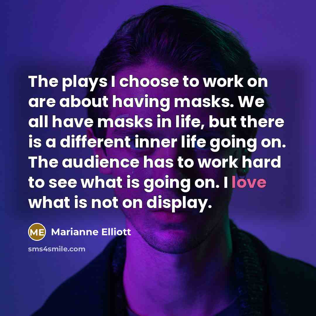 “The plays I choose to work on are about having masks. We all have masks in life, but there is a different inner life going on. The audience has to work hard to see what is going on. I love what is not on display.” quote by Marianne Elliott