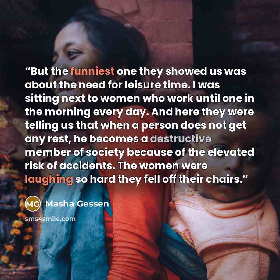 “But the funniest one they showed us was about the need for leisure time. I was sitting next to women who work until one in the morning every day. And here they were telling us that when a person does not get any rest, he becomes a destructive member of society because of the elevated risk of…” quote by Masha Gessen