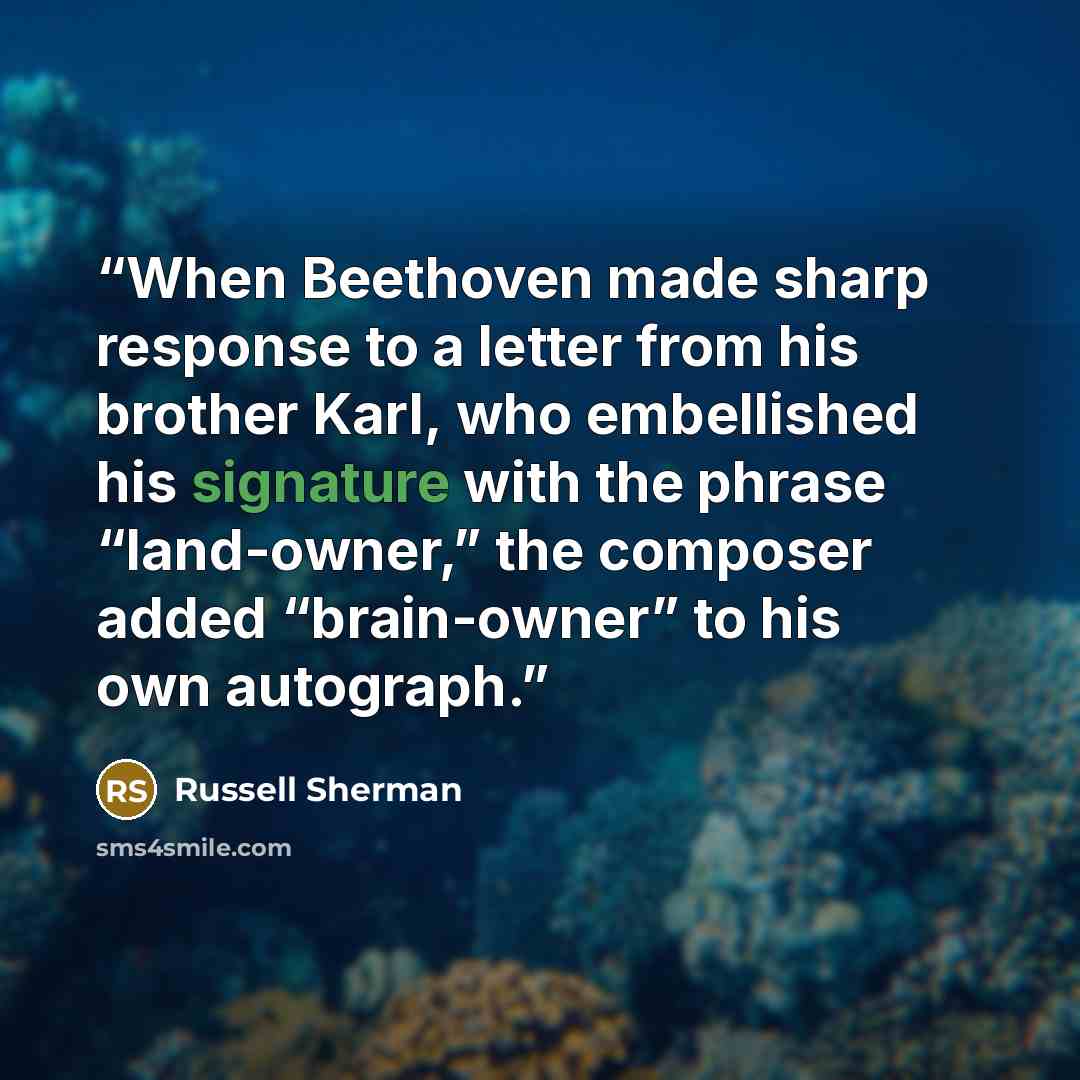“When Beethoven made sharp response to a letter from his brother Karl, who embellished his signature with the phrase “land-owner,” the composer added “brain-owner” to his own autograph.” quote by Russell Sherman