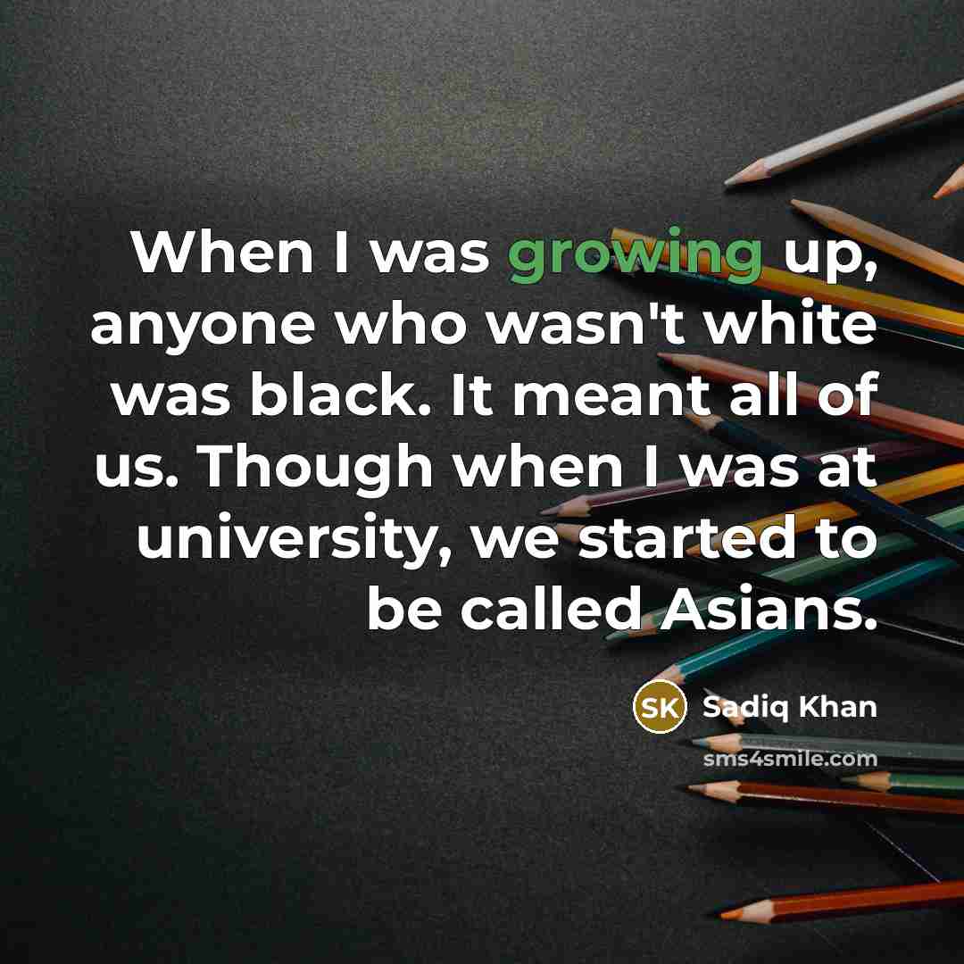 “When I was growing up, anyone who wasn't white was black. It meant all of us. Though when I was at university, we started to be called Asians.” quote by Sadiq Khan