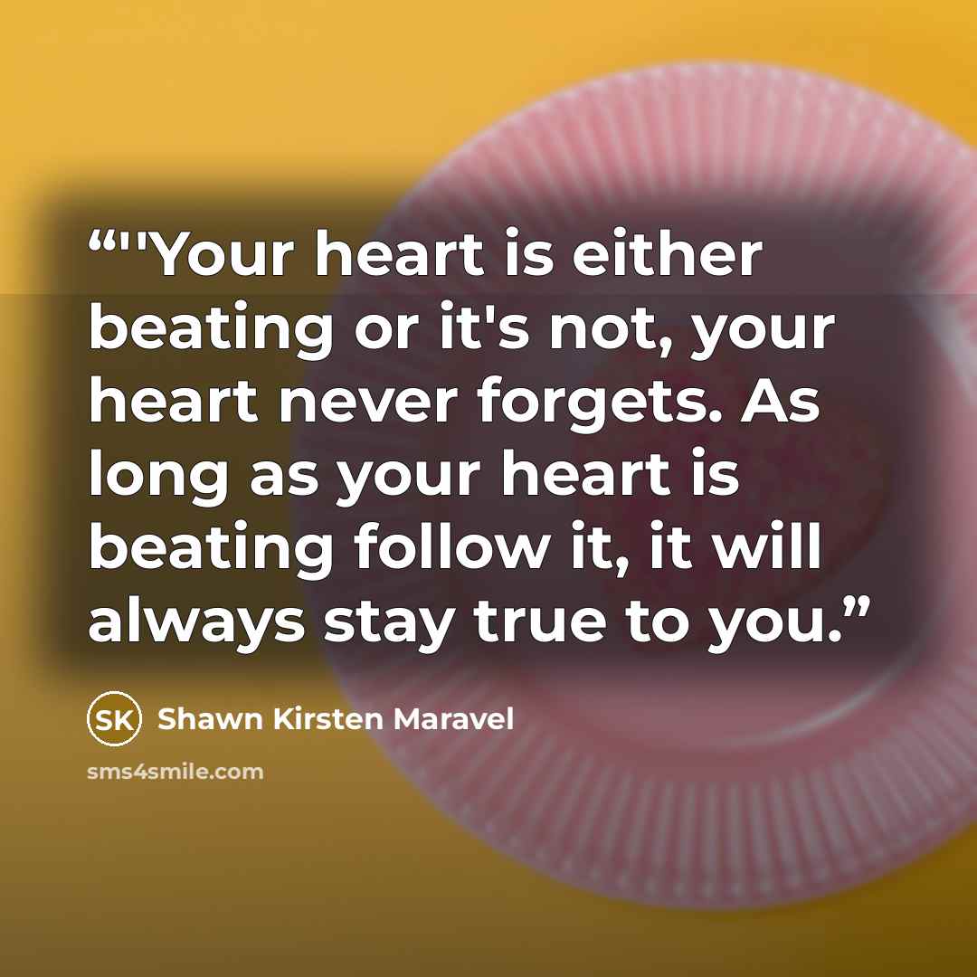 “‎''Your heart is either beating or it's not, your heart never forgets. As long as your heart is beating follow it, it will always stay true to you.” quote by Shawn Kirsten Maravel