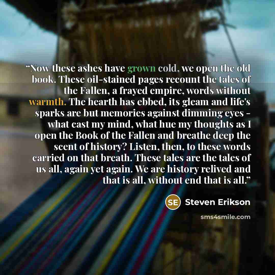 “Now these ashes have grown cold, we open the old book. These oil-stained pages recount the tales of the Fallen, a frayed empire, words without warmth. The hearth has ebbed, its gleam and life's sparks are but memories against dimming eyes - what cast my mind, what hue my thoughts as I open the…” quote by Steven Erikson
