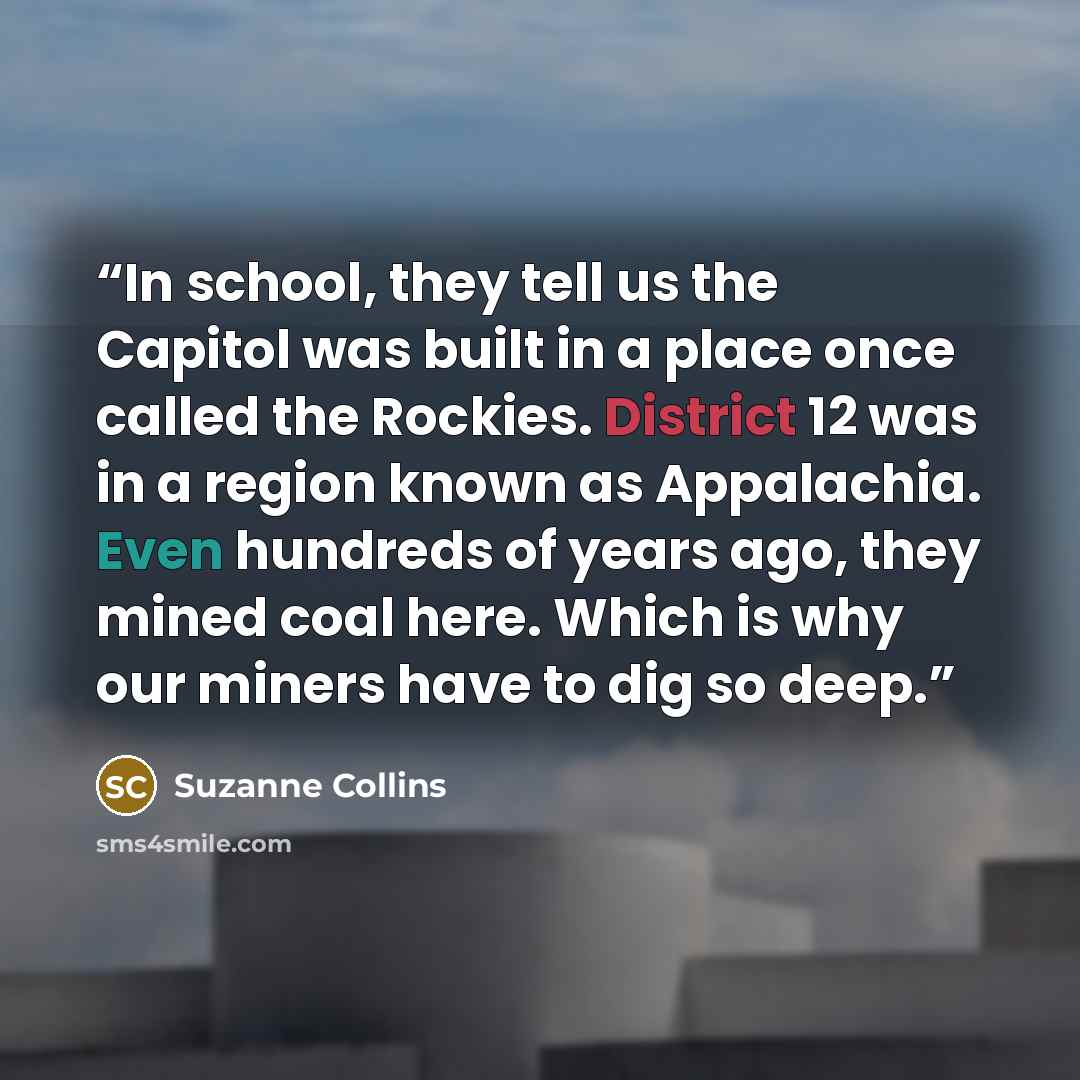 “In school, they tell us the Capitol was built in a place once called the Rockies. District 12 was in a region known as Appalachia. Even hundreds of years ago, they mined coal here. Which is why our miners have to dig so deep.” quote by Suzanne Collins