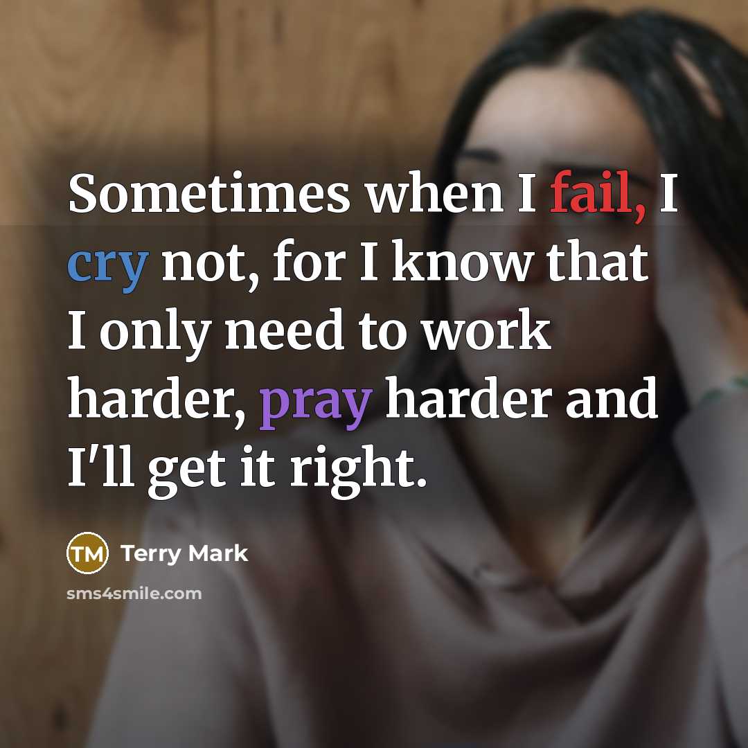 “Sometimes when I fail, I cry not, for I know that I only need to work harder, pray harder and I'll get it right.” quote by Terry Mark