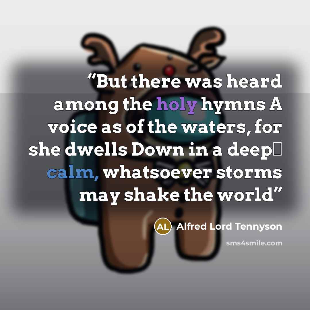 “But there was heard among the holy hymns A voice as of the waters, for she dwells Down in a deep‐ calm, whatsoever storms may shake the world” quote by Alfred Lord Tennyson