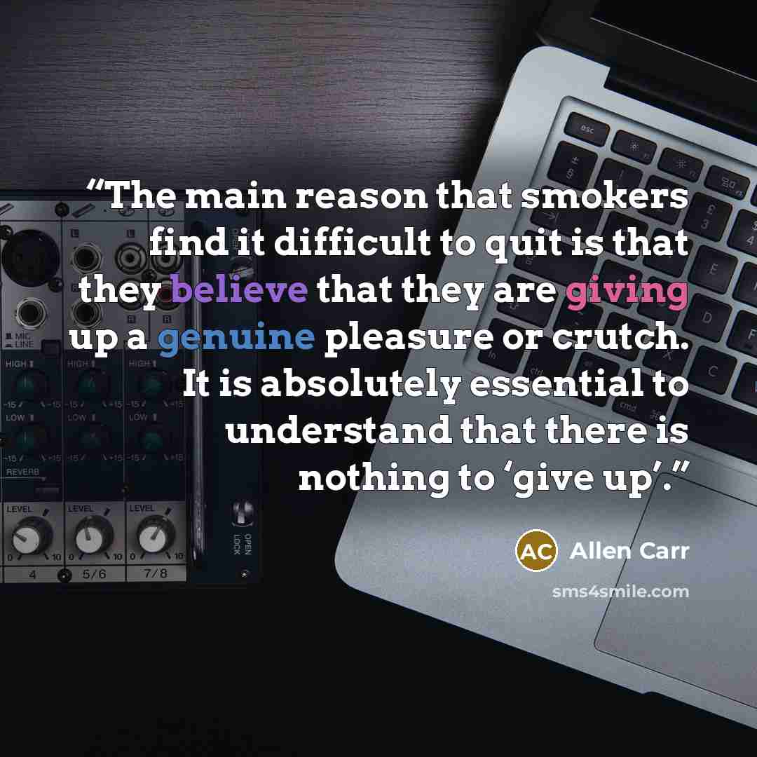 “The main reason that smokers find it difficult to quit is that they believe that they are giving up a genuine pleasure or crutch. It is absolutely essential to understand that there is nothing to ‘give up’.” quote by Allen Carr
