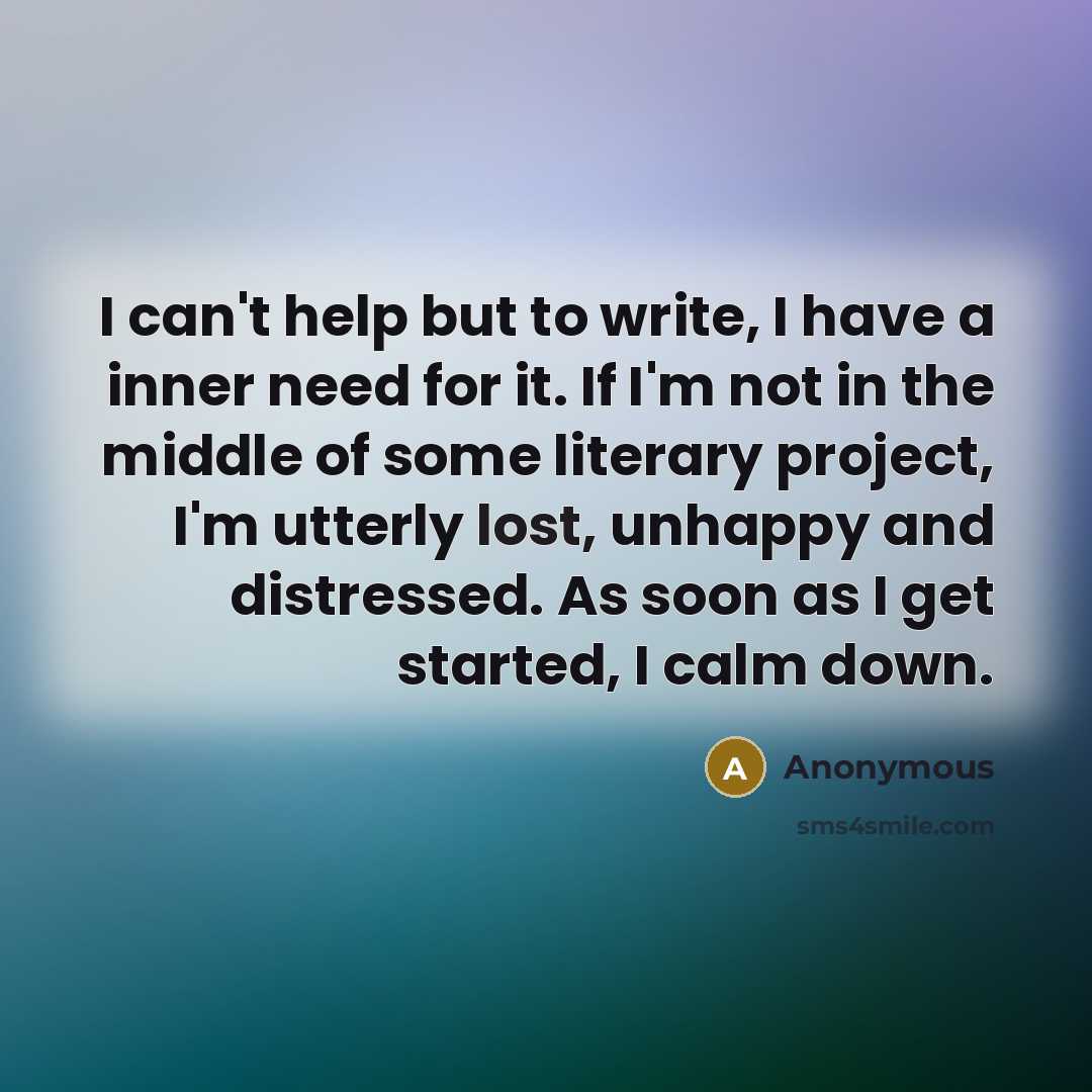 “I can't help but to write, I have a inner need for it. If I'm not in the middle of some literary project, I'm utterly lost, unhappy and distressed. As soon as I get started, I calm down.” quote by Anonymous