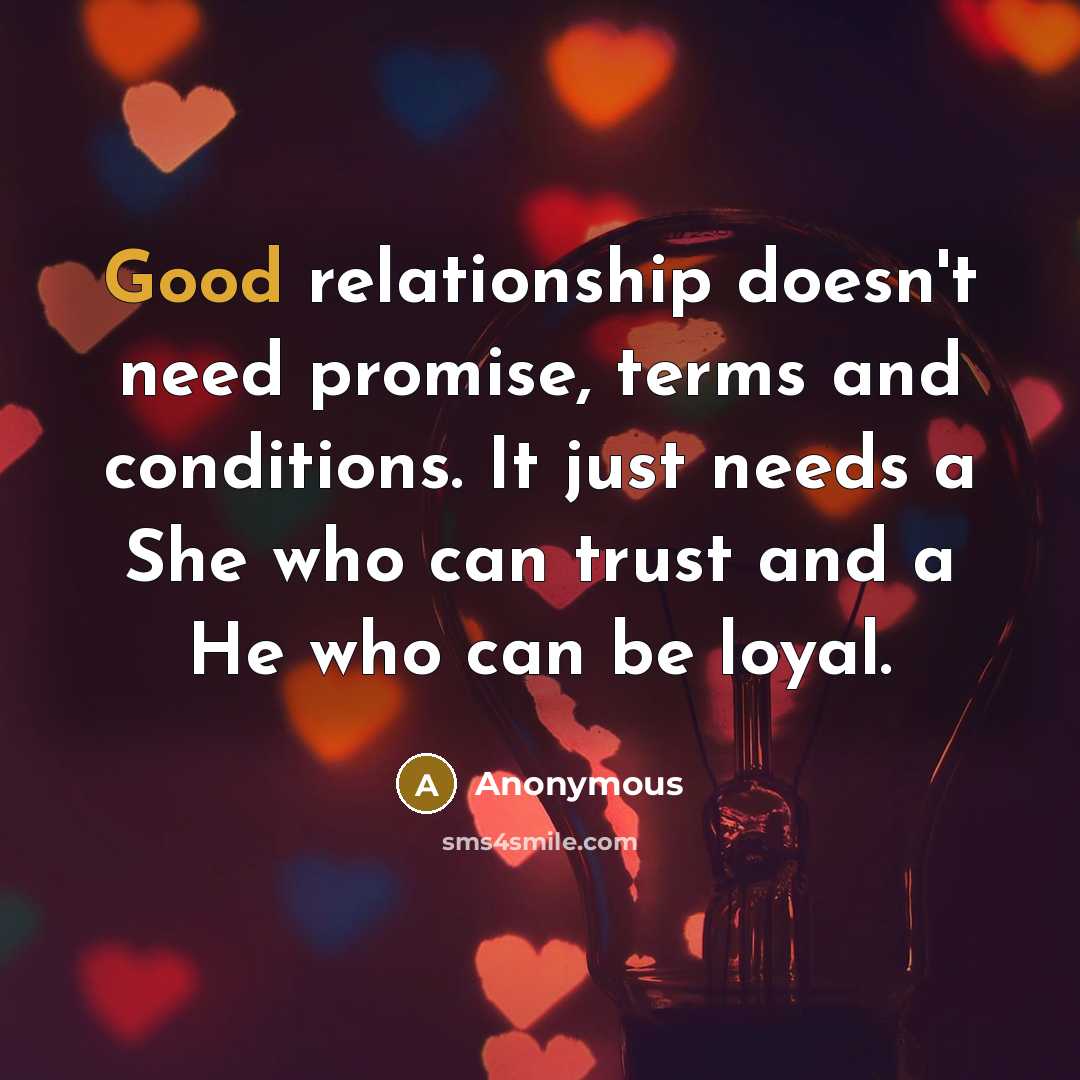 “Good relationship doesn't need promise, terms and conditions. It just needs a She who can trust and a He who can be loyal.” quote by Anonymous