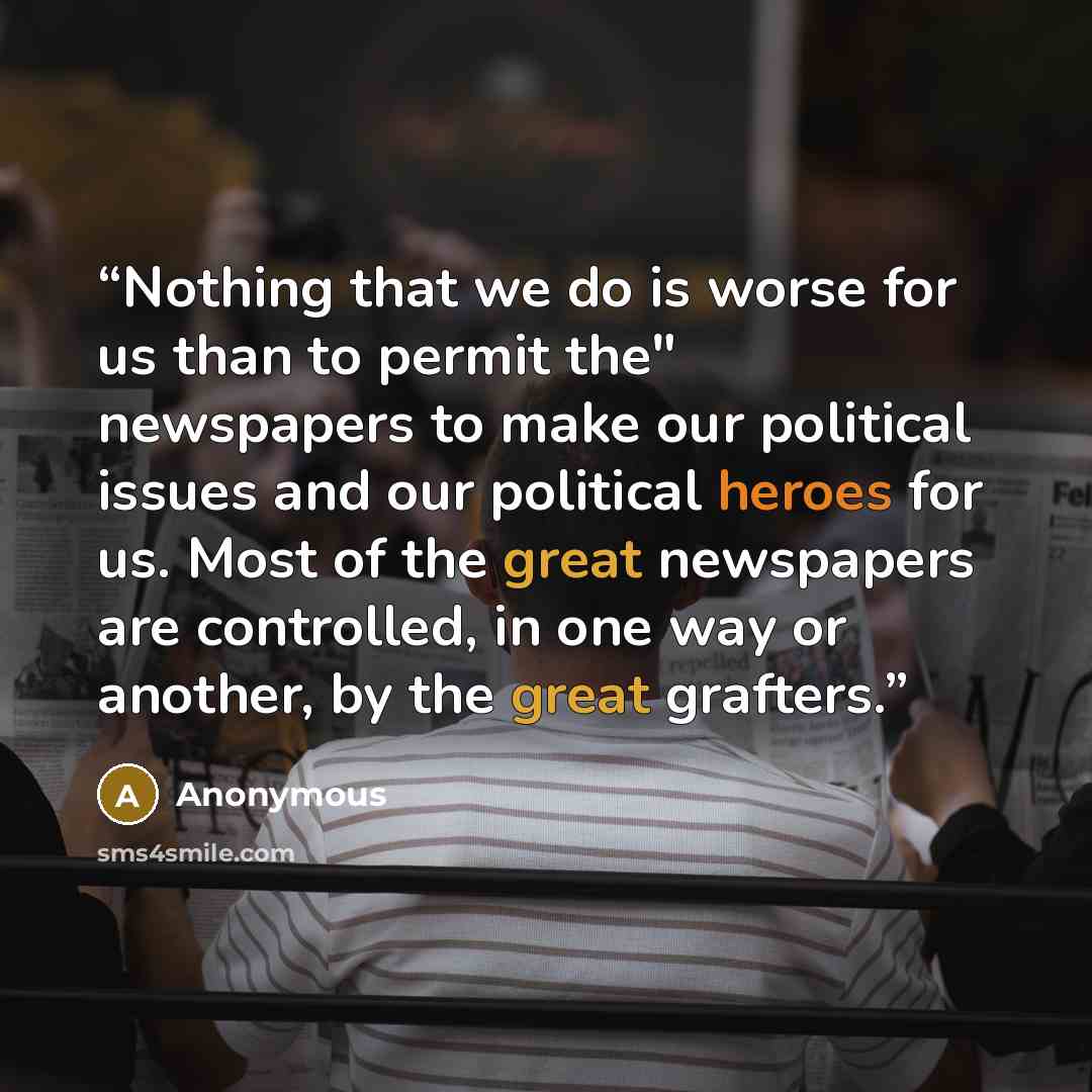 “Nothing that we do is worse for us than to permit the" newspapers to make our political issues and our political heroes for us. Most of the great newspapers are controlled, in one way or another, by the great grafters.” quote by Anonymous