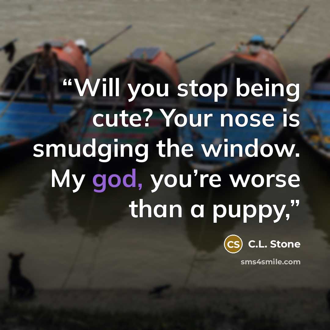 “Will you stop being cute? Your nose is smudging the window. My god, you’re worse than a puppy,” quote by C.L. Stone