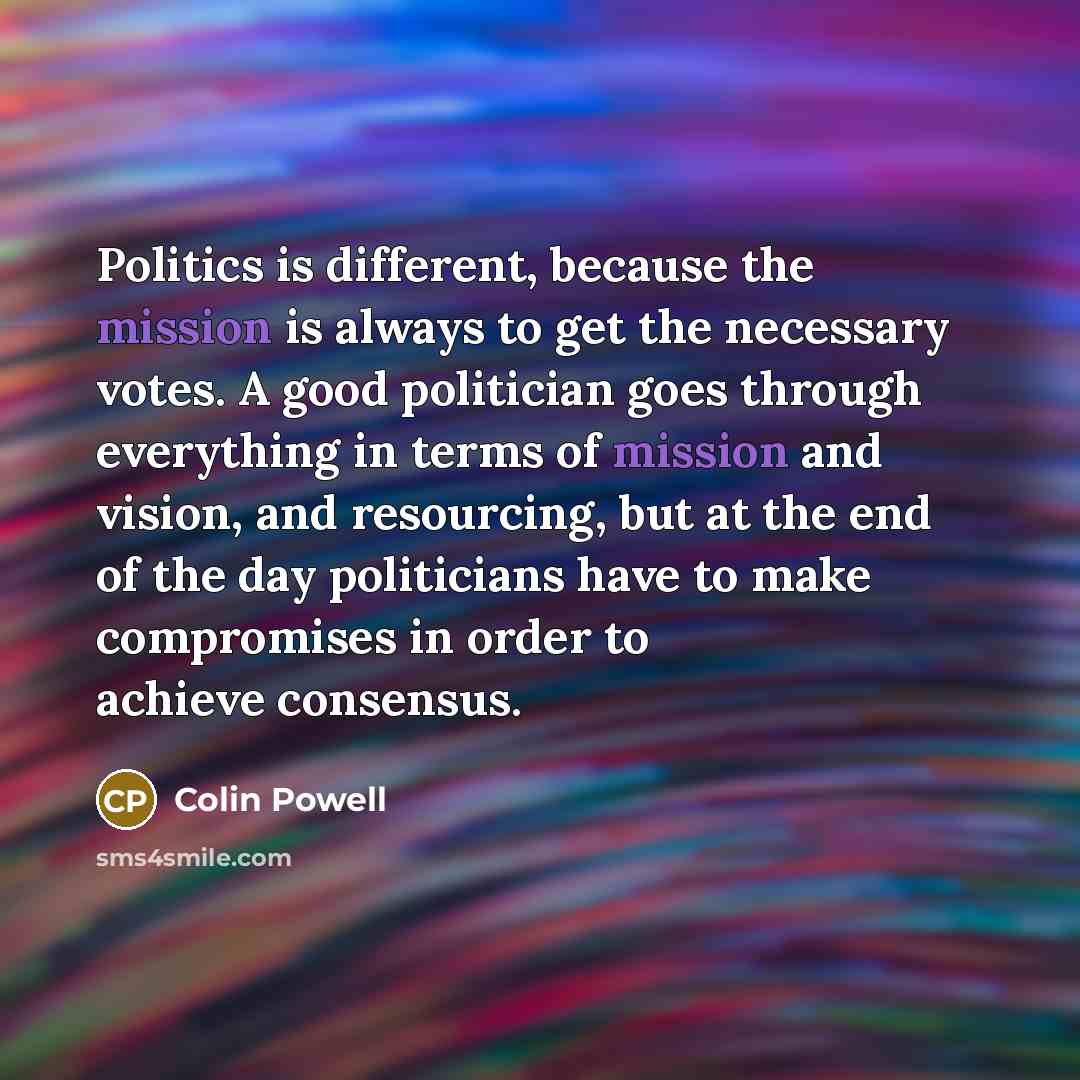 “Politics is different, because the mission is always to get…” quote by Colin Powell