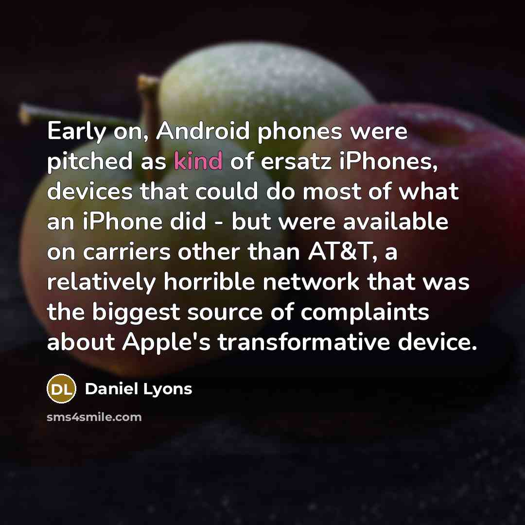 “Early on, Android phones were pitched as kind of ersatz iPhones, devices that could do most of what an iPhone did - but were available on carriers other than AT&T, a relatively horrible network that was the biggest source of complaints about Apple's transformative device.” quote by Daniel Lyons