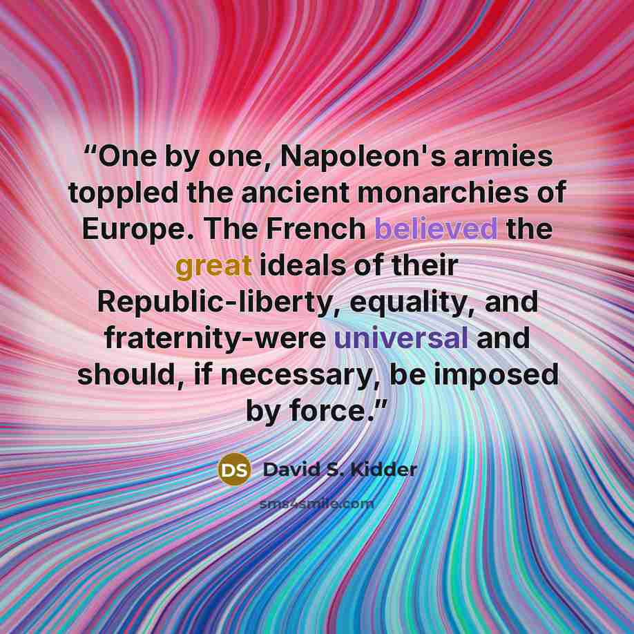 “One by one, Napoleon's armies toppled the ancient monarchies of Europe. The French believed the great ideals of their Republic-liberty, equality, and fraternity-were universal and should, if necessary, be imposed by force.” quote by David S. Kidder
