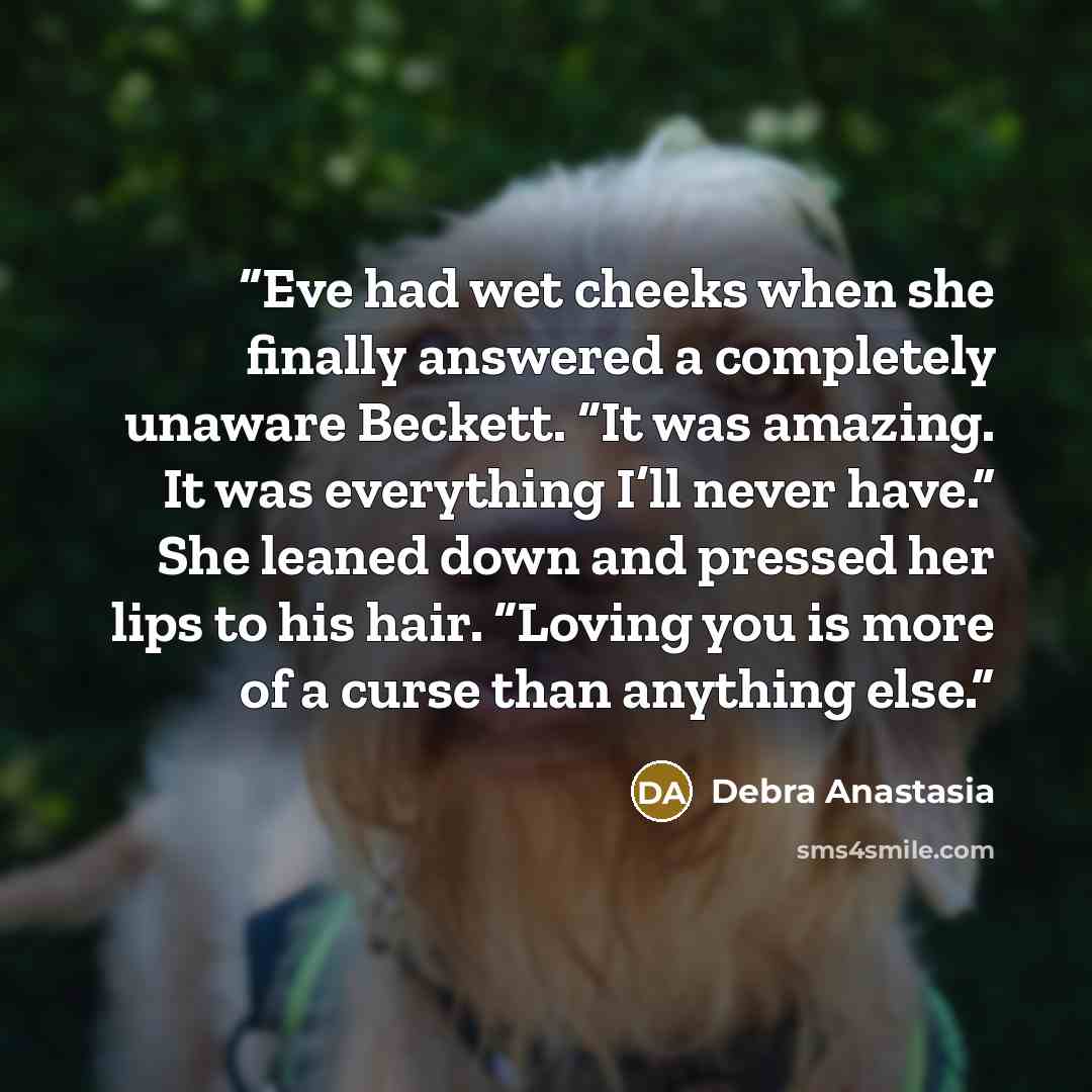 “Eve had wet cheeks when she finally answered a completely unaware Beckett. “It was amazing. It was everything I’ll never have.” She leaned down and pressed her lips to his hair. “Loving you is more of a curse than anything else.” quote by Debra Anastasia