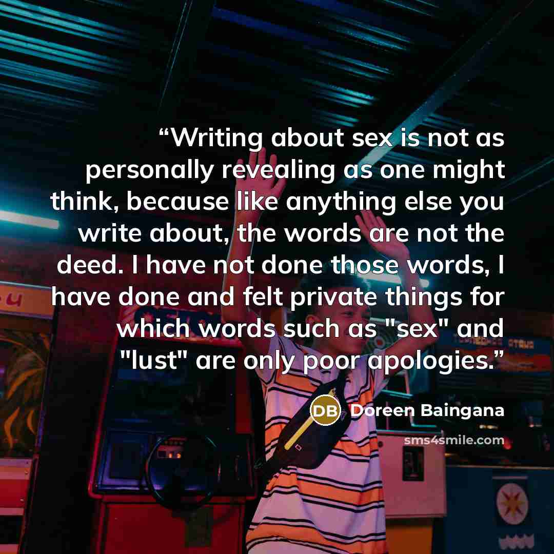 “Writing about sex is not as personally revealing as one might think, because like anything else you write about, the words are not the deed. I have not done those words, I have done and felt private things for which words such as "sex" and "lust" are only poor apologies.” quote by Doreen Baingana