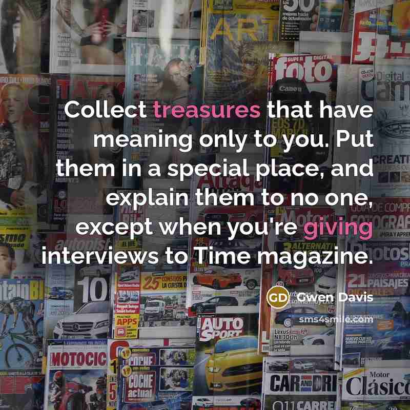 “Collect treasures that have meaning only to you. Put them in a special place, and explain them to no one, except when you're giving interviews to Time magazine.” quote by Gwen Davis