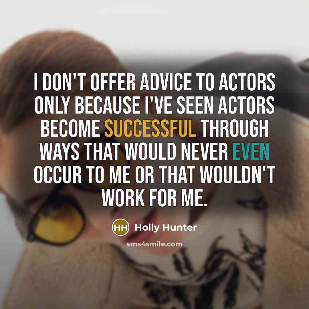 “I don't offer advice to actors only because I've seen actors become successful through ways that would never even occur to me or that wouldn't work for me.” quote by Holly Hunter