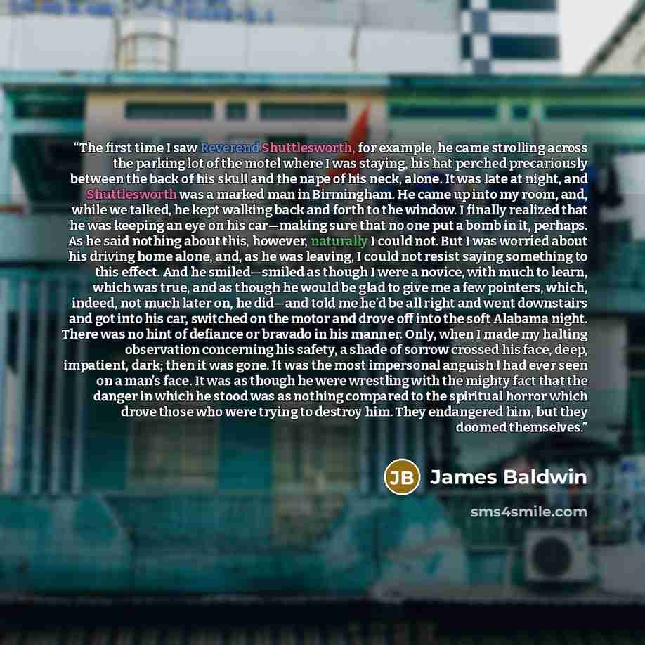 “The first time I saw Reverend Shuttlesworth, for example, he came strolling across the parking lot of the motel where I was staying, his hat perched precariously between the back of his skull and the nape of his neck, alone. It was late at night, and Shuttlesworth was a marked man in Birmingham…” quote by James Baldwin