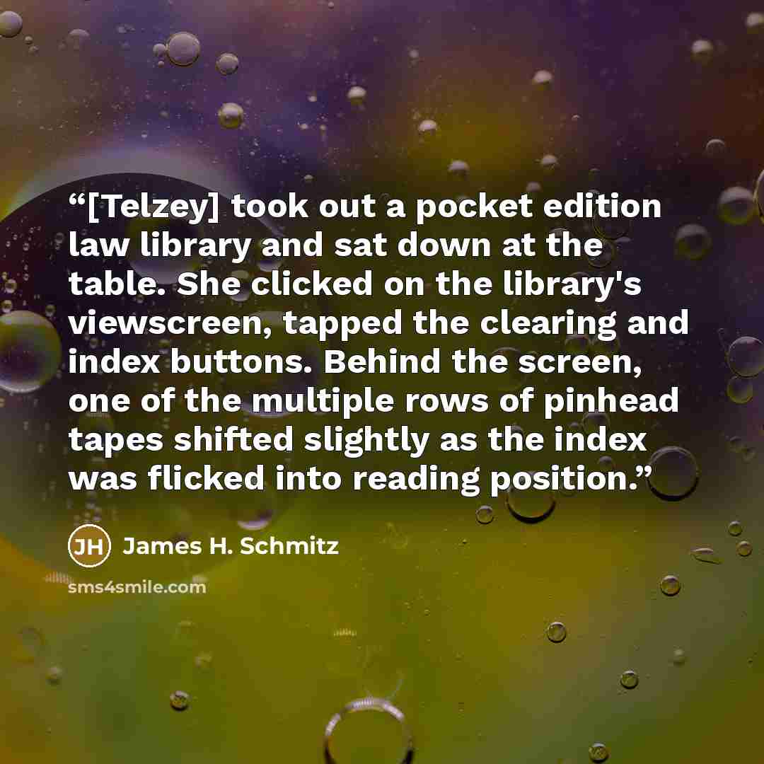“[Telzey] took out a pocket edition law library and sat down at the table. She clicked on the library's viewscreen, tapped the clearing and index buttons. Behind the screen, one of the multiple rows of pinhead tapes shifted slightly as the index was flicked into reading position.” quote by James H. Schmitz