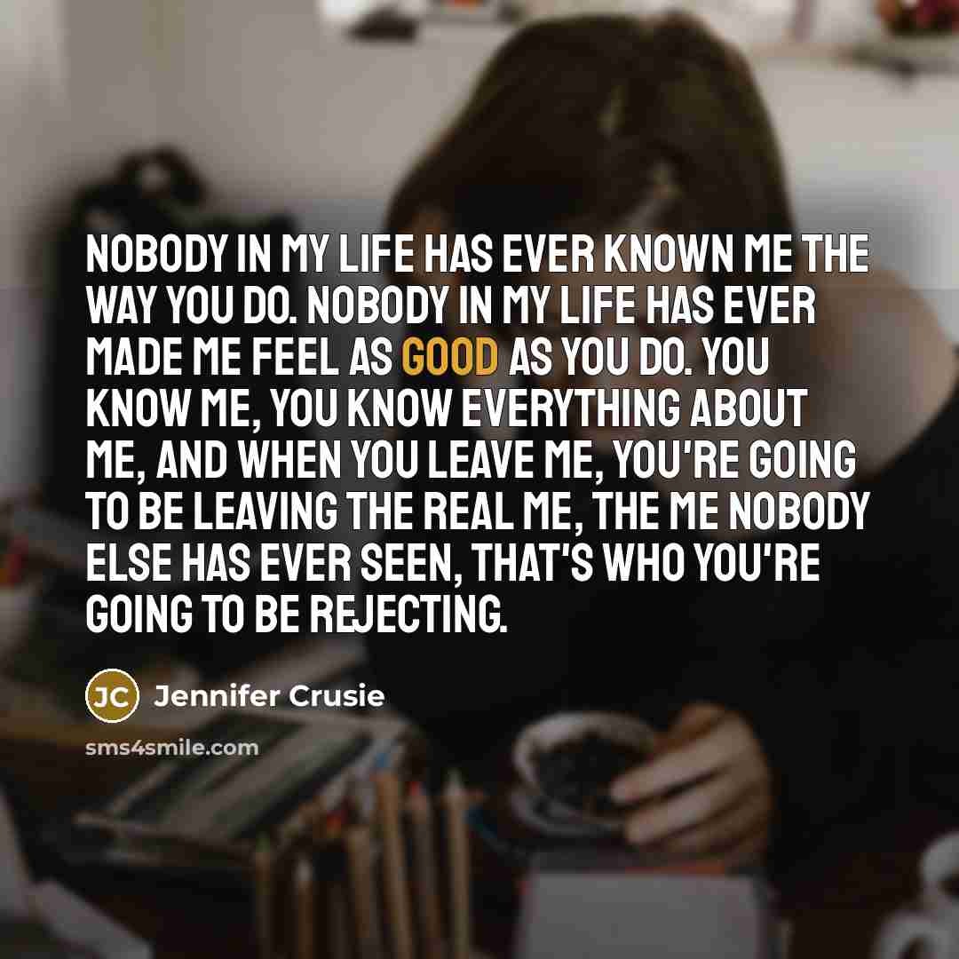 “Nobody in my life has ever known me the way you do. Nobody in my life has ever made me feel as good as you do. You know me, you know everything about me, and when you leave me, you're going to be leaving the real me, the me nobody else has ever seen, that's who you're going to be rejecting.” quote by Jennifer Crusie