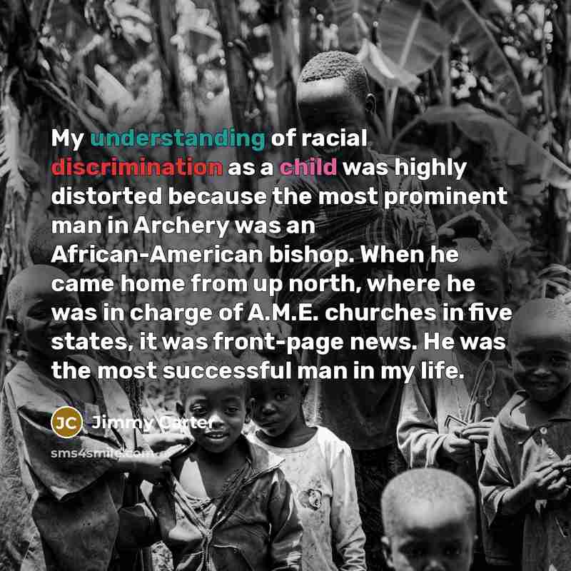 “My understanding of racial discrimination as a child was highly distorted because the most prominent man in Archery was an African-American bishop. When he came home from up north, where he was in charge of A.M.E. churches in five states, it was front-page news. He was the most successful man in…” quote by Jimmy Carter