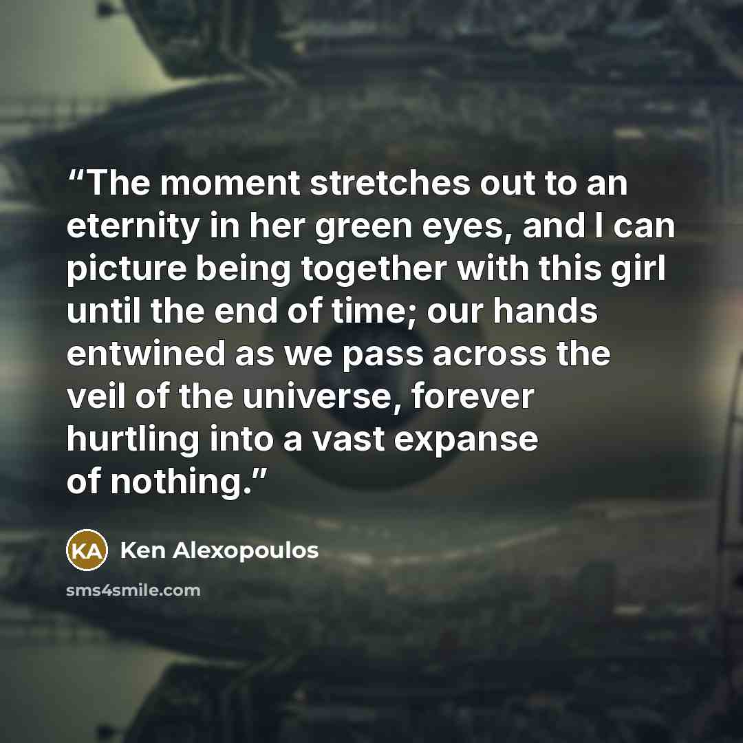 “The moment stretches out to an eternity in her green eyes, and I can picture being together with this girl until the end of time; our hands entwined as we pass across the veil of the universe, forever hurtling into a vast expanse of nothing.” quote by Ken Alexopoulos