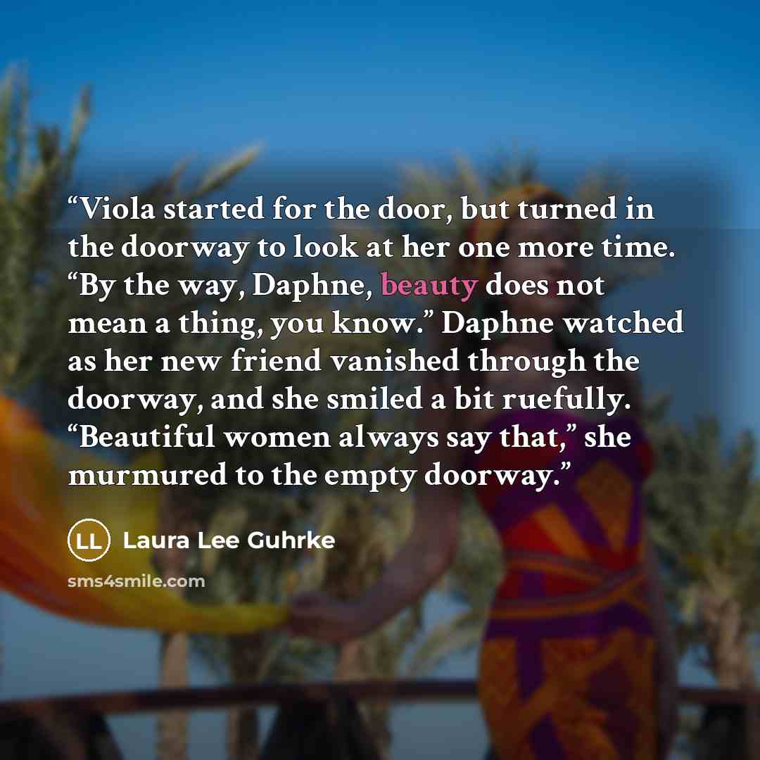 “Viola started for the door, but turned in the doorway to look at her one more time. “By the way, Daphne, beauty does not mean a thing, you know.” Daphne watched as her new friend vanished through the doorway, and she smiled a bit ruefully. “Beautiful women always say that,” she murmured to the…” quote by Laura Lee Guhrke