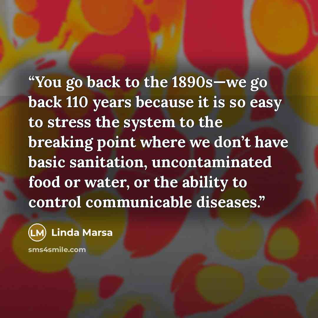 “You go back to the 1890s—we go back 110 years because it is so easy to stress the system to the breaking point where we don’t have basic sanitation, uncontaminated food or water, or the ability to control communicable diseases.” quote by Linda Marsa