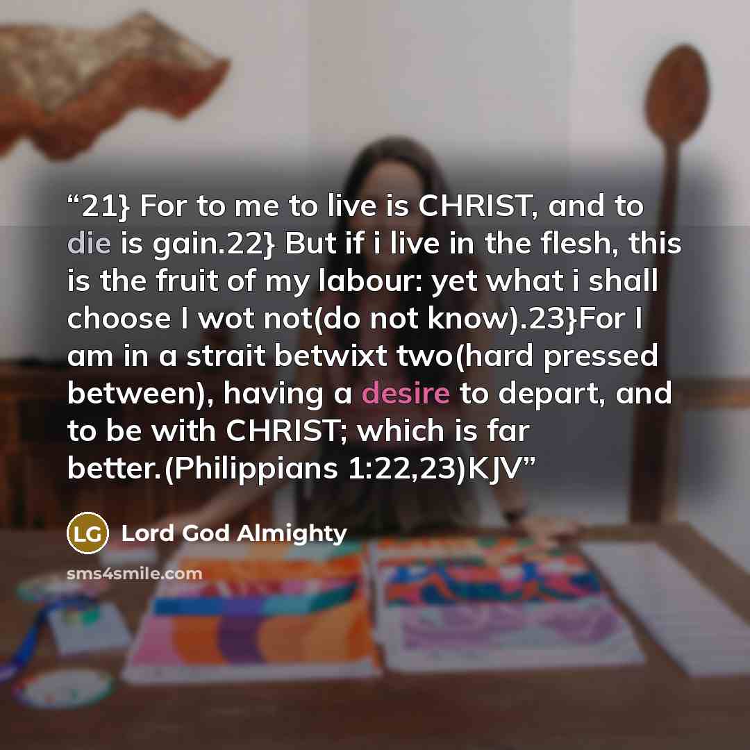 “21} For to me to live is CHRIST, and to die is gain.22} But if i live in the flesh, this is the fruit of my labour: yet what i shall choose I wot not(do not know).23}For I am in a strait betwixt two(hard pressed between), having a desire to depart, and to be with CHRIST; which is far…” quote by Lord God Almighty
