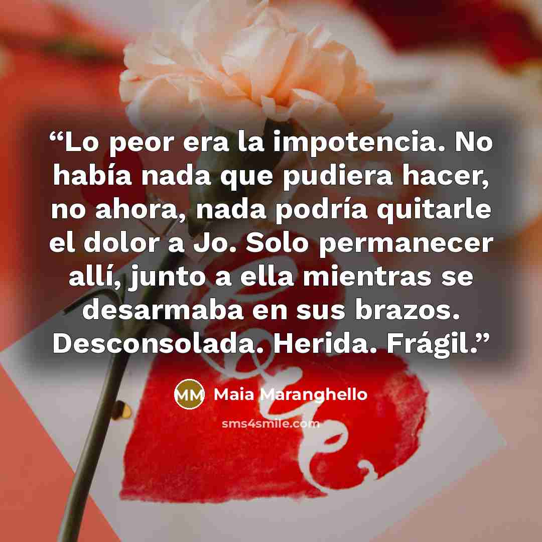 “Lo peor era la impotencia. No había nada que pudiera hacer, no ahora, nada podría quitarle el dolor a Jo. Solo permanecer allí, junto a ella mientras se desarmaba en sus brazos. Desconsolada. Herida. Frágil.” quote by Maia Maranghello