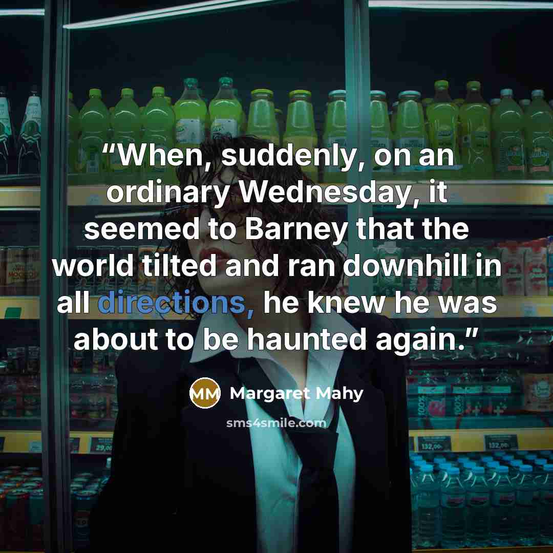 “When, suddenly, on an ordinary Wednesday, it seemed to Barney that the world tilted and ran downhill in all directions, he knew he was about to be haunted again.” quote by Margaret Mahy