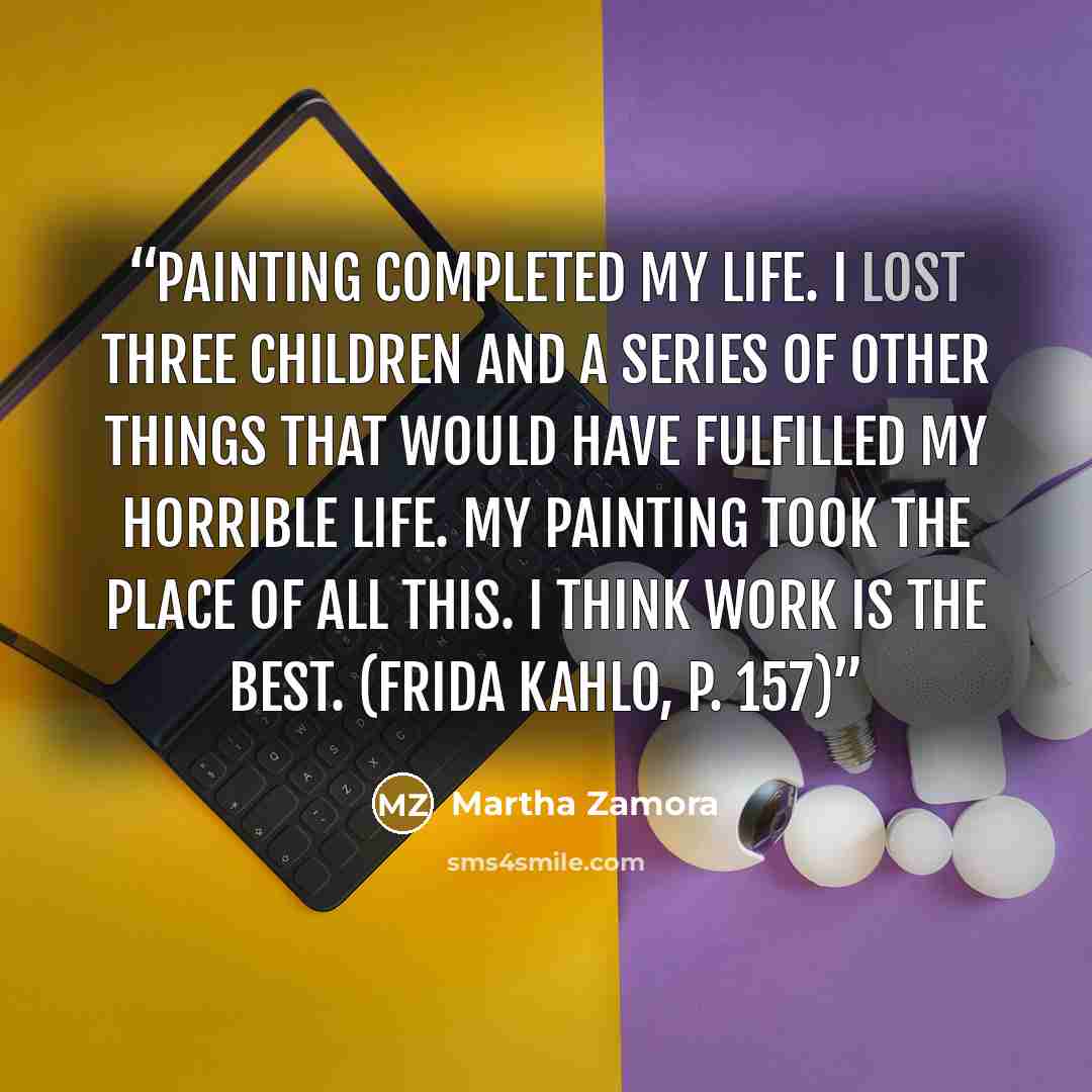“Painting completed my life. I lost three children and a series of other things that would have fulfilled my horrible life. My painting took the place of all this. I think work is the best. (Frida Kahlo, p. 157)” quote by Martha Zamora