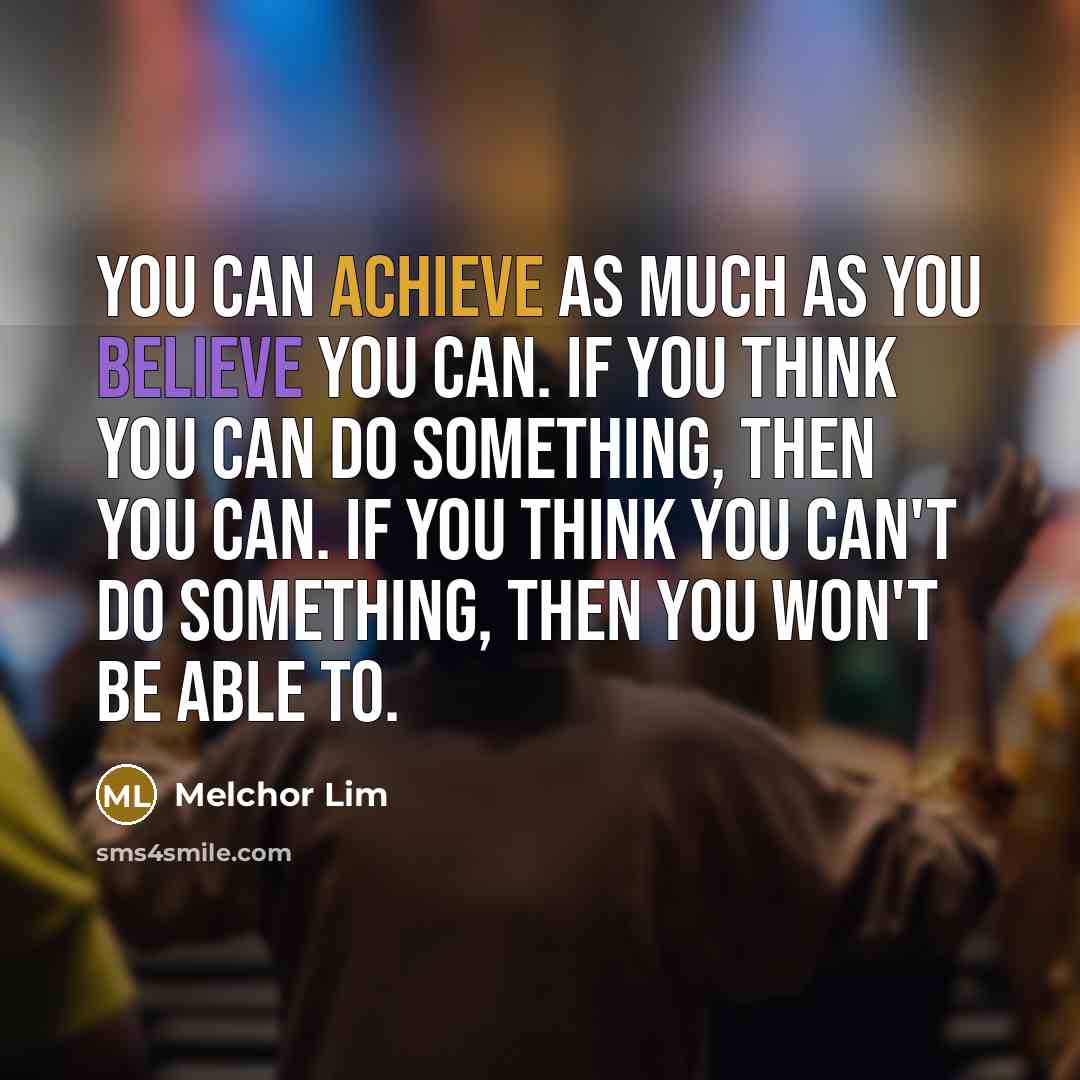 “You can achieve as much as you believe you can. If you think you can do something, then you can. If you think you can't do something, then you won't be able to.” quote by Melchor Lim
