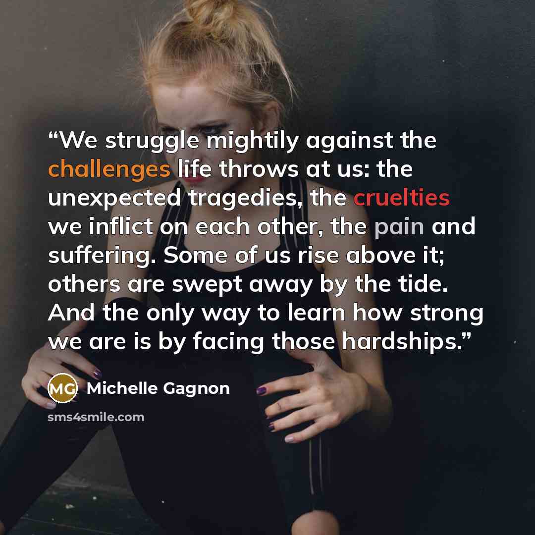 “We struggle mightily against the challenges life throws at us: the unexpected tragedies, the cruelties we inflict on each other, the pain and suffering. Some of us rise above it; others are swept away by the tide. And the only way to learn how strong we are is by facing those hardships.” quote by Michelle Gagnon