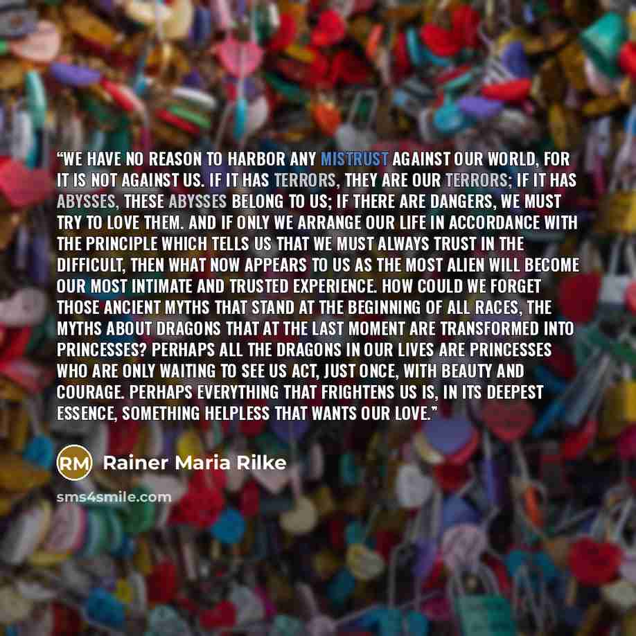 “We have no reason to harbor any mistrust against our world, for it is not against us. If it has terrors, they are our terrors; if it has abysses, these abysses belong to us; if there are dangers, we must try to love them. And if only we arrange our life in accordance with the principle which tells…” quote by Rainer Maria Rilke