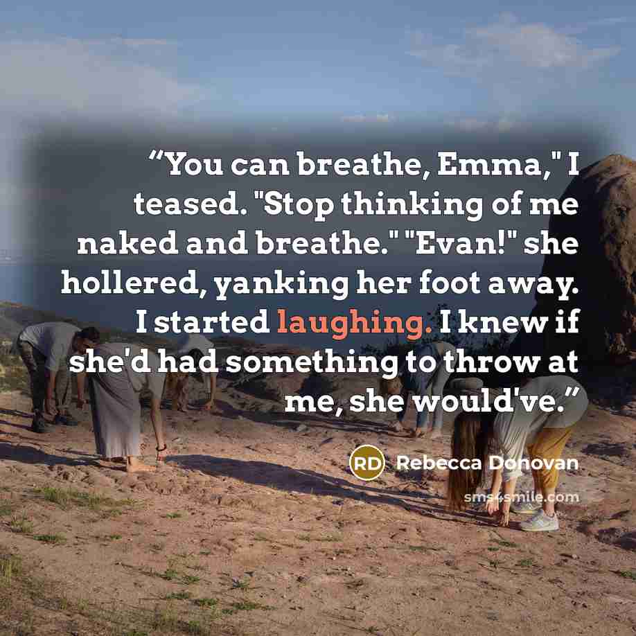 “You can breathe, Emma," I teased. "Stop thinking of me naked and breathe." "Evan!" she hollered, yanking her foot away. I started laughing. I knew if she'd had something to throw at me, she would've.” quote by Rebecca Donovan