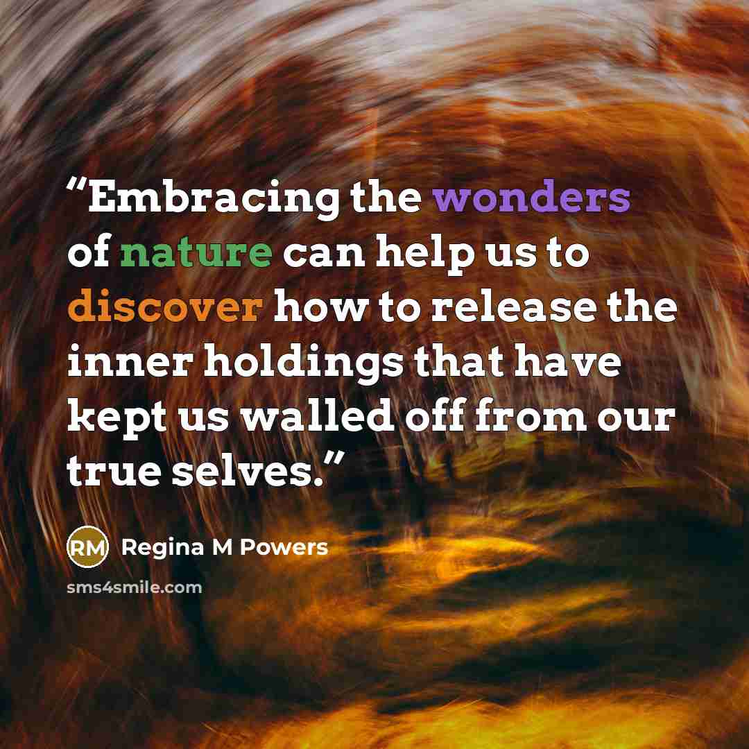 “Embracing the wonders of nature can help us to discover how to release the inner holdings that have kept us walled off from our true selves.” quote by Regina M Powers