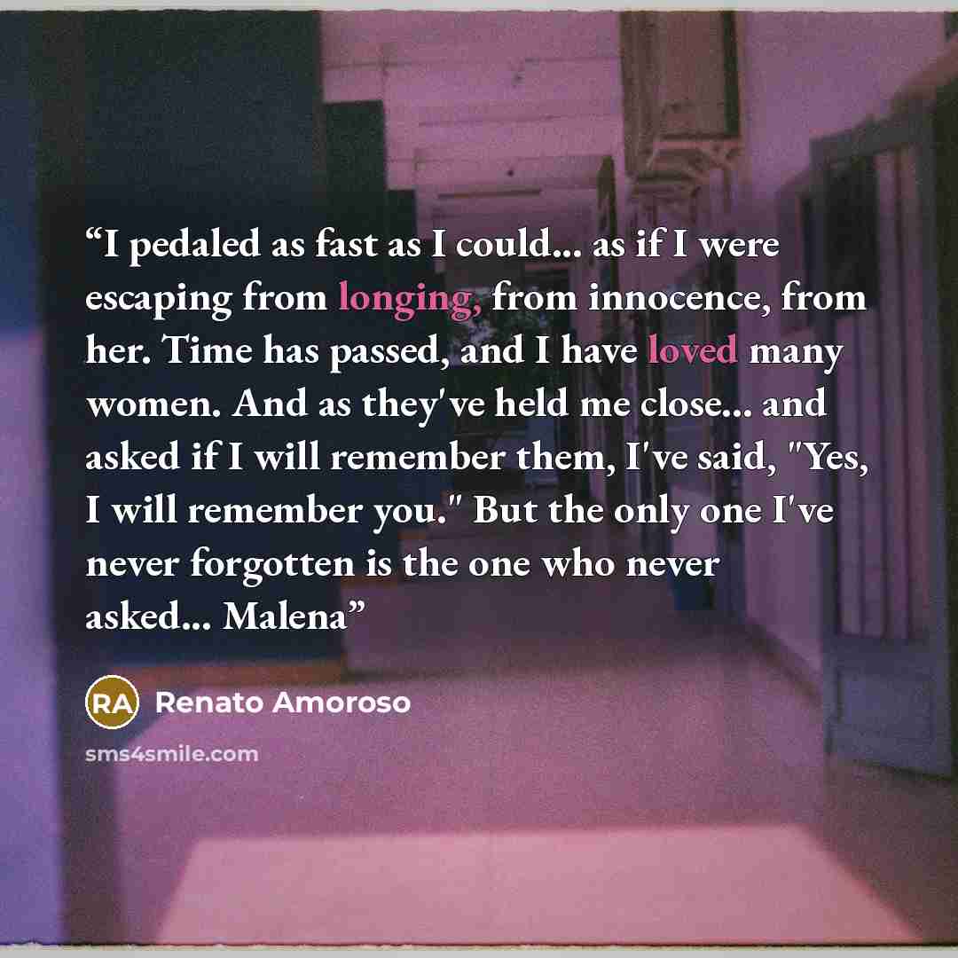 “I pedaled as fast as I could... as if I were escaping from longing, from innocence, from her. Time has passed, and I have loved many women. And as they've held me close... and asked if I will remember them, I've said, "Yes, I will remember you." But the only one I've never forgotten is the one who…” quote by Renato Amoroso