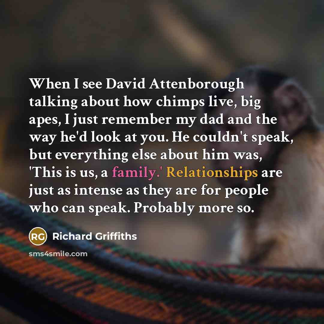 “When I see David Attenborough talking about how chimps live, big apes, I just remember my dad and the way he'd look at you. He couldn't speak, but everything else about him was, 'This is us, a family.' Relationships are just as intense as they are for people who can speak. Probably more so.” quote by Richard Griffiths