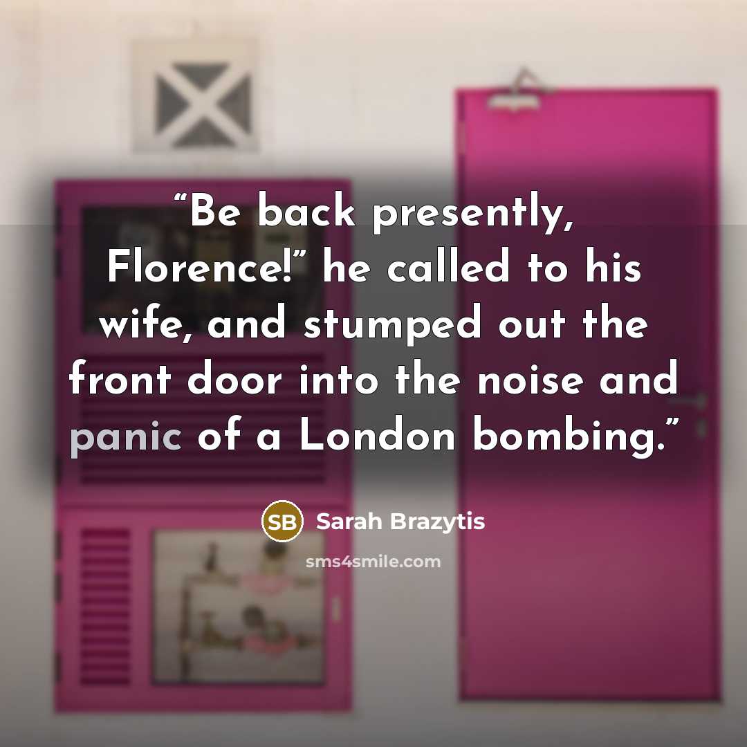 “Be back presently, Florence!” he called to his wife, and stumped out the front door into the noise and panic of a London bombing.” quote by Sarah Brazytis