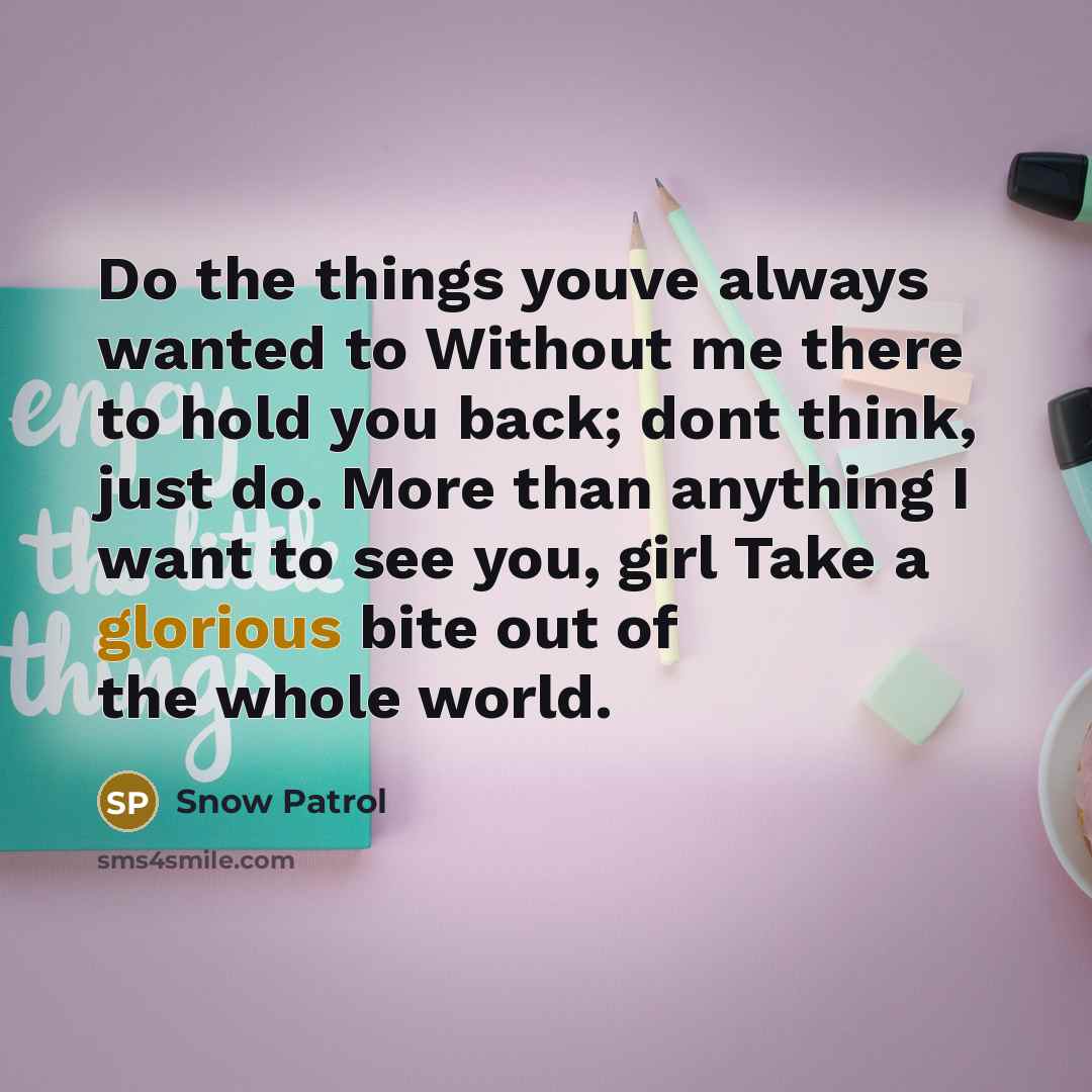 “Do the things youve always wanted to Without me there to hold you back; dont think, just do. More than anything I want to see you, girl Take a glorious bite out of the whole world.” quote by Snow Patrol