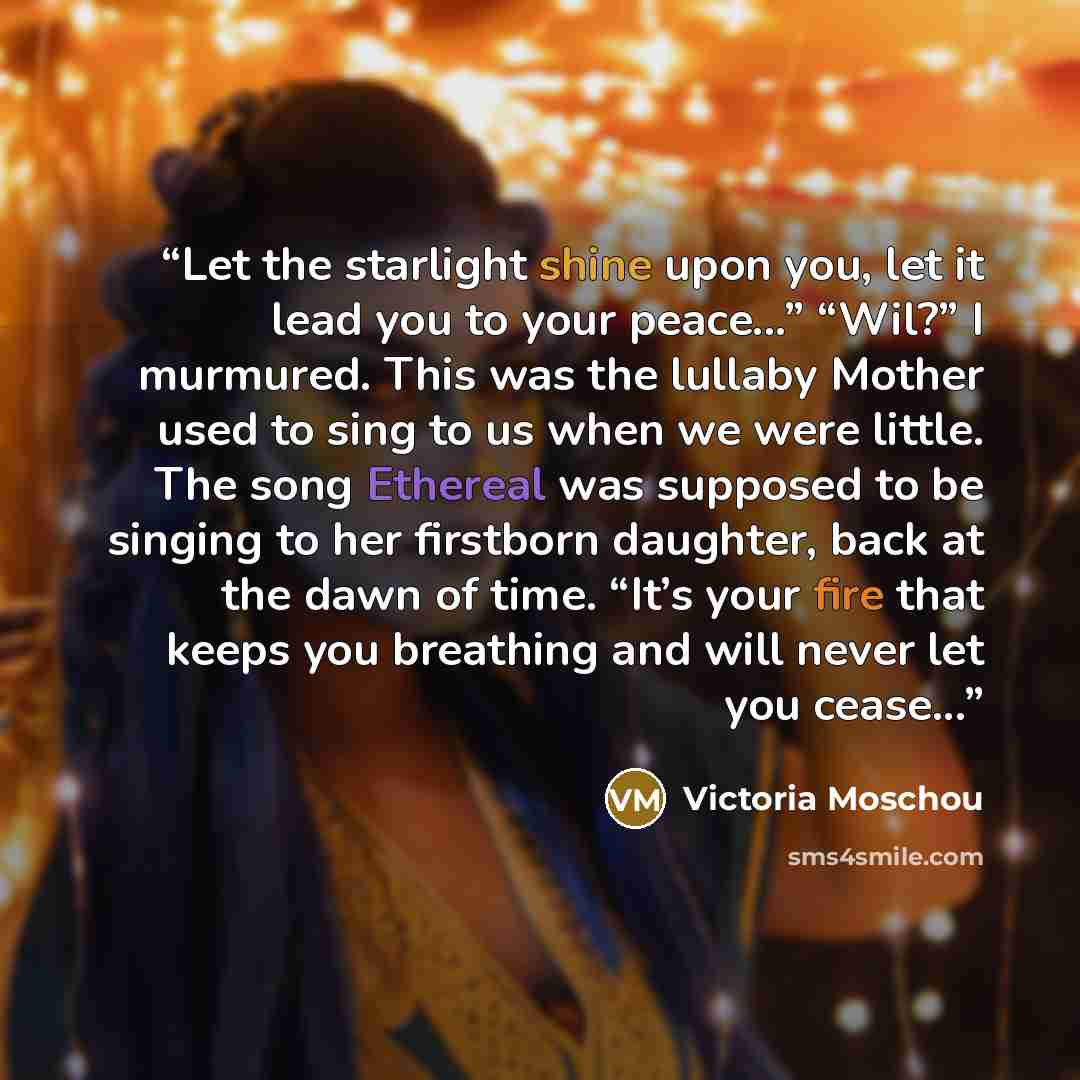“Let the starlight shine upon you, let it lead you to your peace...” “Wil?” I murmured. This was the lullaby Mother used to sing to us when we were little. The song Ethereal was supposed to be singing to her firstborn daughter, back at the dawn of time. “It’s your fire that keeps you breathing and…” quote by Victoria Moschou