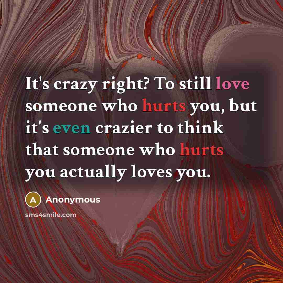 “It's crazy right? To still love someone who hurts you, but it's even crazier to think that someone who hurts you actually loves you.” quote by Anonymous
