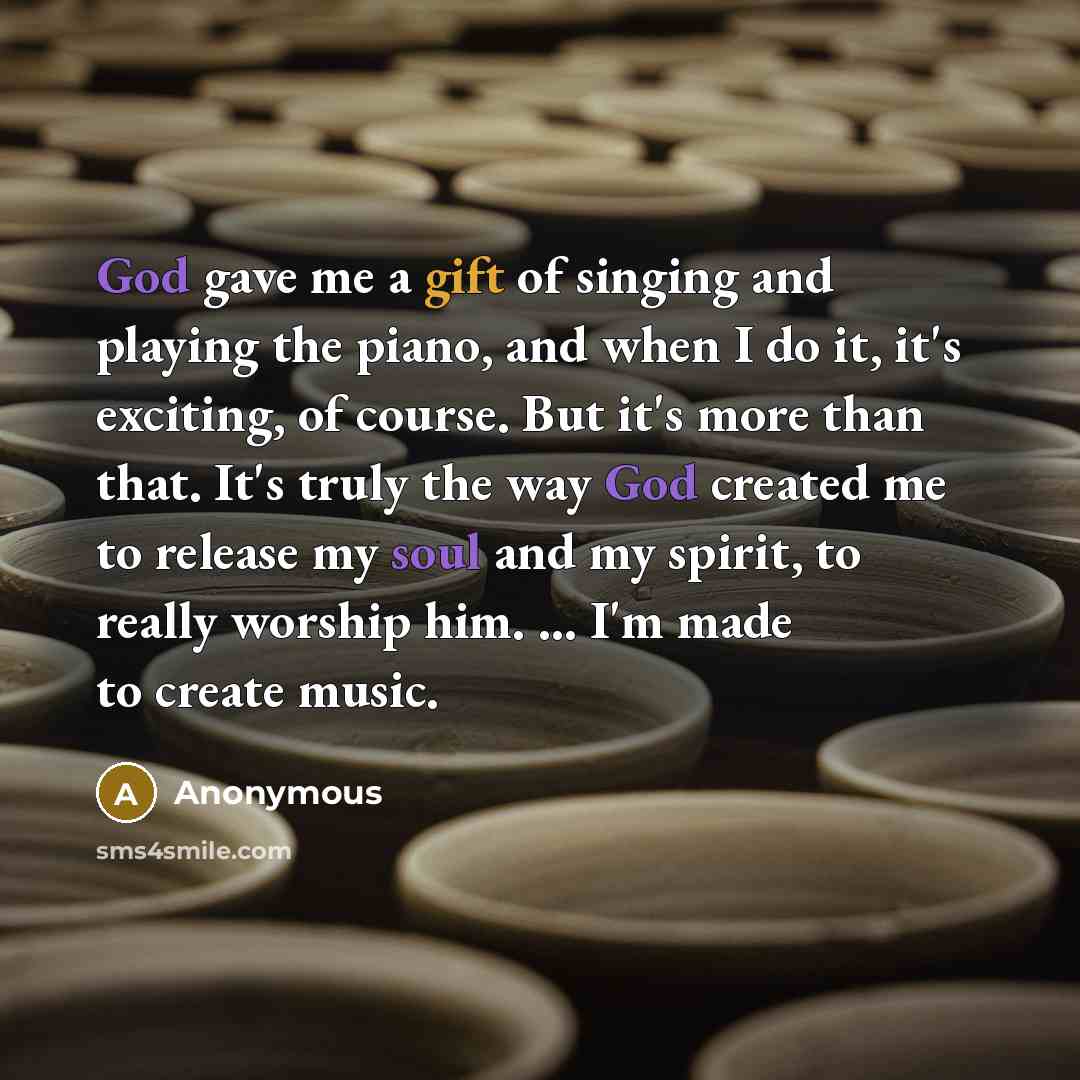 “God gave me a gift of singing and playing the piano, and when I do it, it's exciting, of course. But it's more than that. It's truly the way God created me to release my soul and my spirit, to really worship him. ... I'm made to create music.” quote by Anonymous