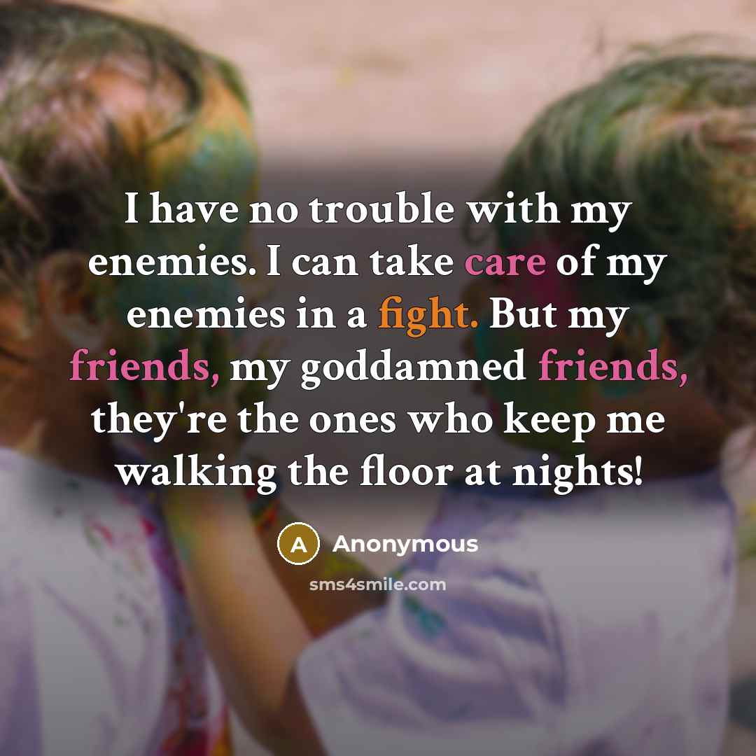 “I have no trouble with my enemies. I can take care of my enemies in a fight. But my friends, my goddamned friends, they're the ones who keep me walking the floor at nights!” quote by Anonymous