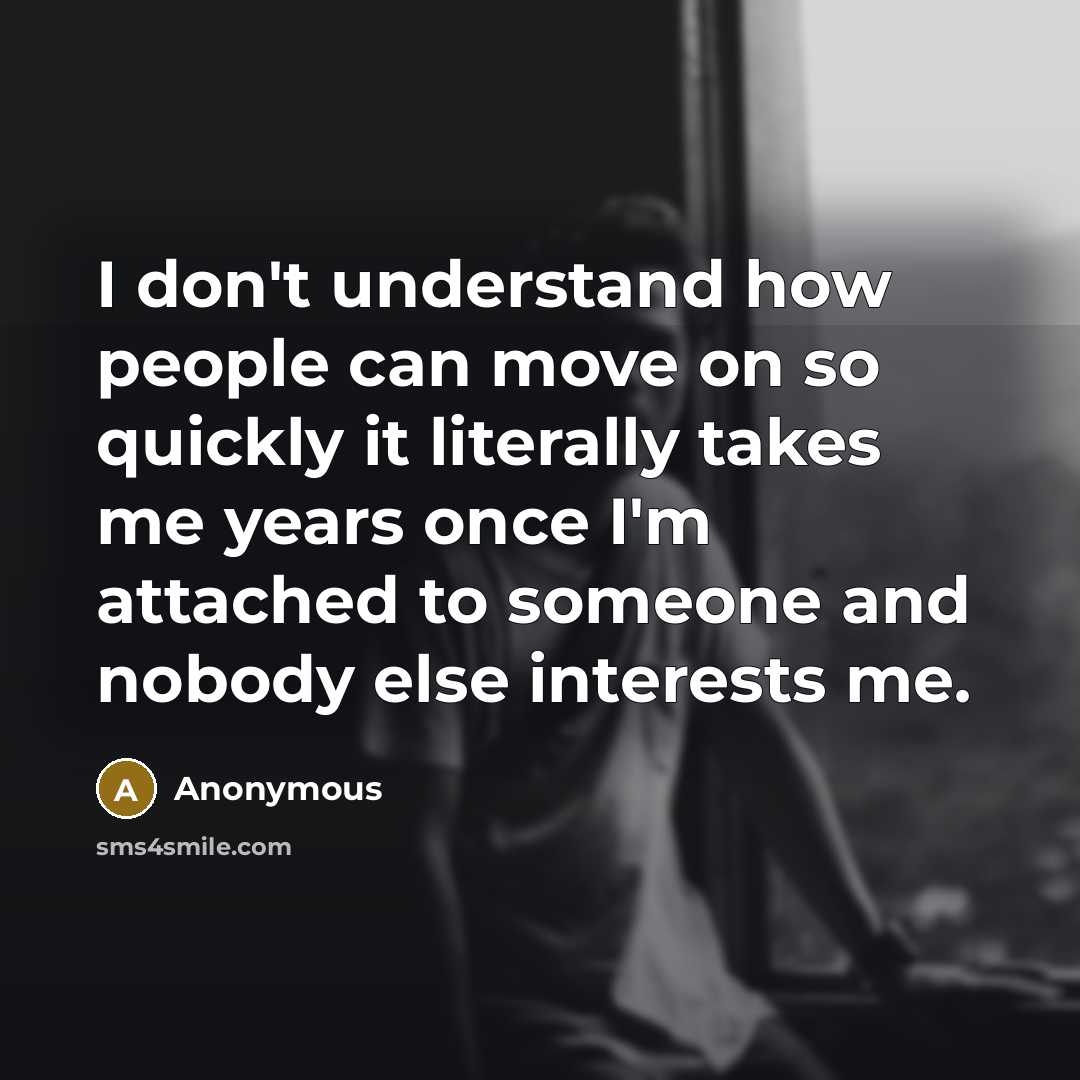 “I don't understand how people can move on so quickly it literally takes me years once I'm attached to someone and nobody else interests me.” quote by Anonymous