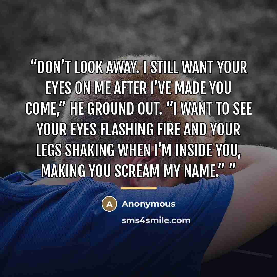 “Don’t look away. I still want your eyes on me after I’ve made you come,” he ground out. “I want to see your eyes flashing fire and your legs shaking when I’m inside you, making you scream my name.”” quote by Anonymous
