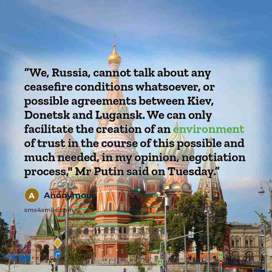 “We, Russia, cannot talk about any ceasefire conditions whatsoever, or possible agreements between Kiev, Donetsk and Lugansk. We can only facilitate the creation of an environment of trust in the course of this possible and much needed, in my opinion, negotiation process," Mr Putin said on Tuesday.” quote by Anonymous